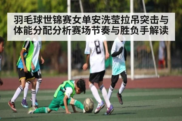 羽毛球世锦赛女单安洗莹拉吊突击与体能分配分析赛场节奏与胜负手解读