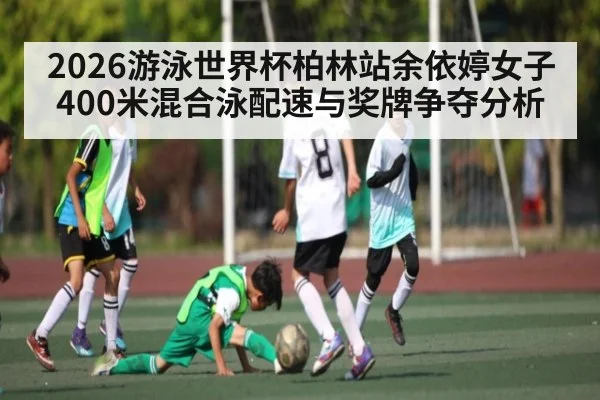 2026游泳世界杯柏林站余依婷女子400米混合泳配速与奖牌争夺分析